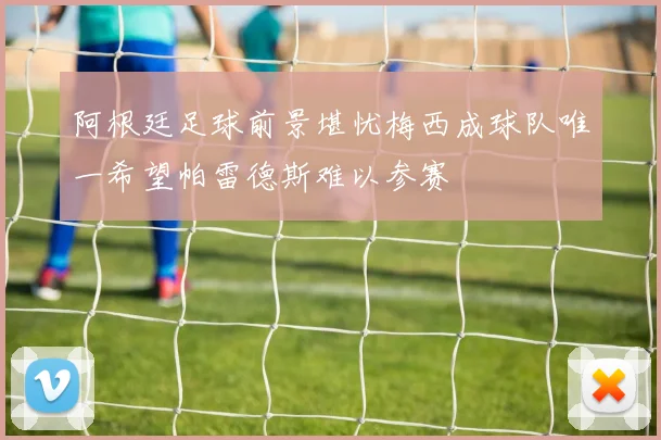 阿根廷足球前景堪忧梅西成球队唯一希望帕雷德斯难以参赛