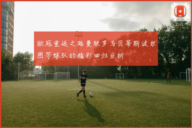 欧冠重返之路曼联罗马贝蒂斯波尔图等球队的精彩回归分析